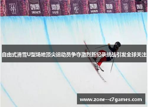 自由式滑雪U型场地顶尖运动员争夺激烈新纪录挑战引发全球关注