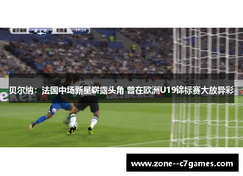 贝尔纳：法国中场新星崭露头角 曾在欧洲U19锦标赛大放异彩