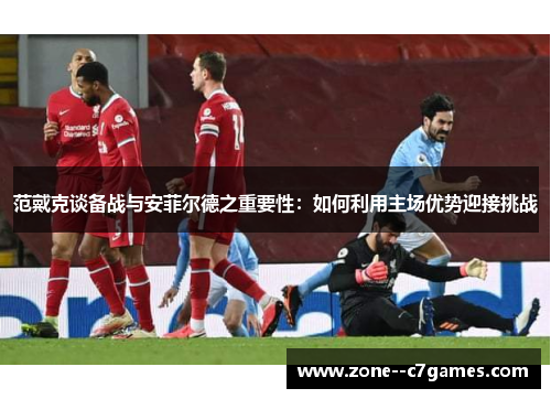 范戴克谈备战与安菲尔德之重要性：如何利用主场优势迎接挑战
